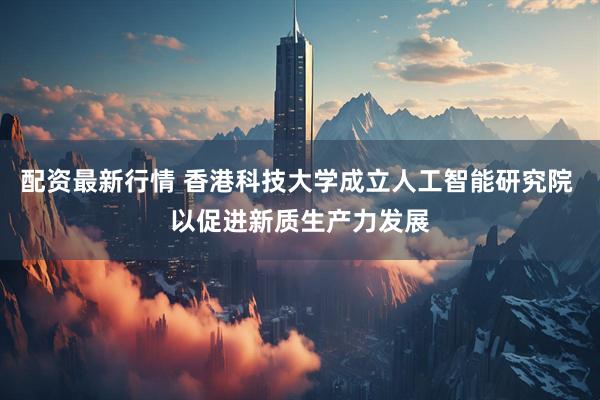 配资最新行情 香港科技大学成立人工智能研究院 以促进新质生产力发展