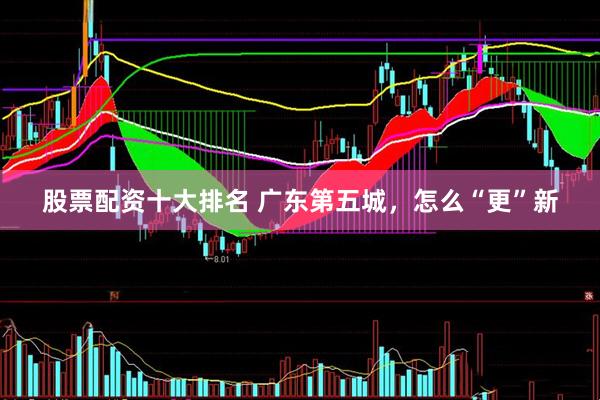 股票配资十大排名 广东第五城，怎么“更”新