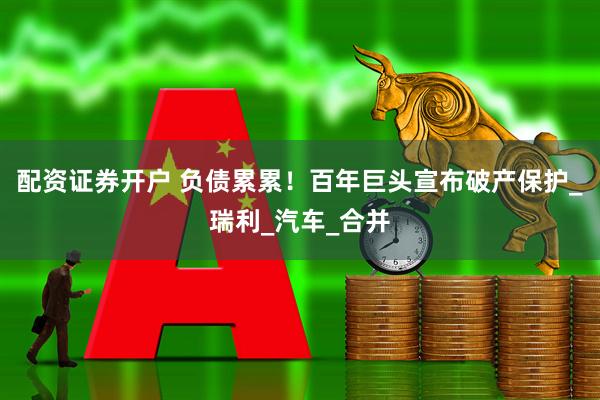 配资证券开户 负债累累！百年巨头宣布破产保护_瑞利_汽车_合并