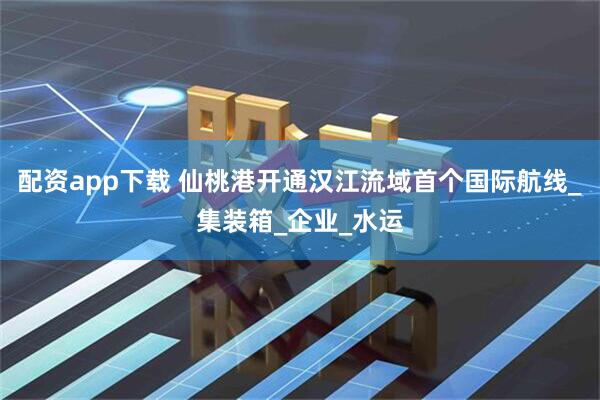 配资app下载 仙桃港开通汉江流域首个国际航线_集装箱_企业_水运