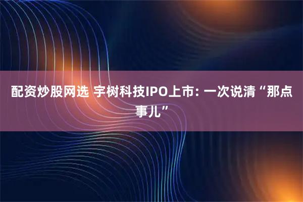 配资炒股网选 宇树科技IPO上市: 一次说清“那点事儿”