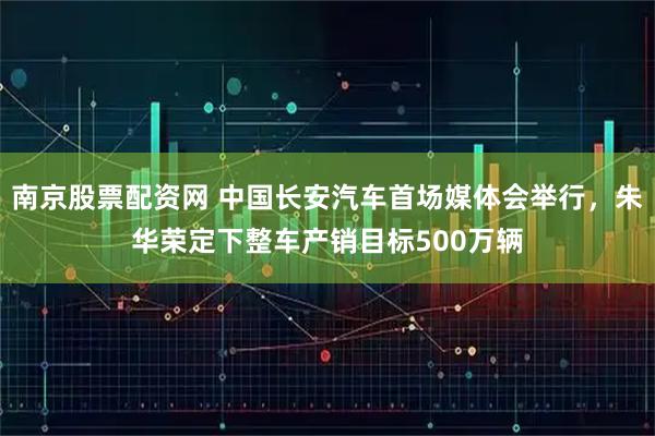 南京股票配资网 中国长安汽车首场媒体会举行，朱华荣定下整车产销目标500万辆