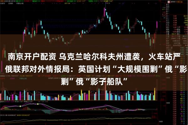 南京开户配资 乌克兰哈尔科夫州遭袭，火车站严重受损！俄联邦对外情报局：英国计划“大规模围剿”俄“影子船队”