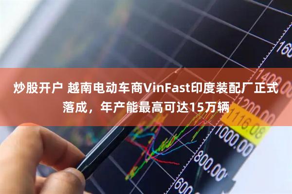 炒股开户 越南电动车商VinFast印度装配厂正式落成，年产能最高可达15万辆