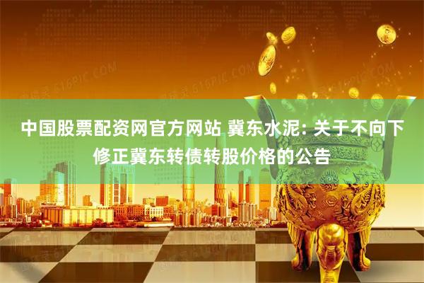 中国股票配资网官方网站 冀东水泥: 关于不向下修正冀东转债转股价格的公告