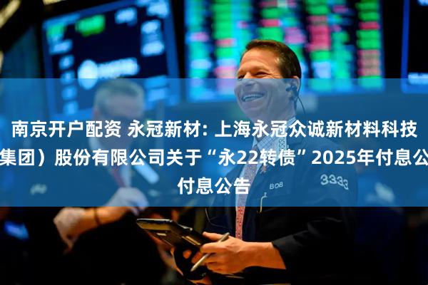 南京开户配资 永冠新材: 上海永冠众诚新材料科技（集团）股份有限公司关于“永22转债”2025年付息公告