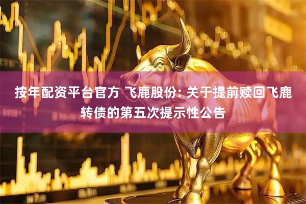 按年配资平台官方 飞鹿股份: 关于提前赎回飞鹿转债的第五次提示性公告
