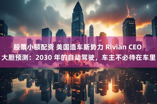 股票小额配资 美国造车新势力 Rivian CEO 大胆预测：2030 年的自动驾驶，车主不必待在车里