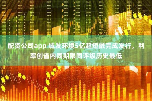 配资公司app 城发环境5亿超短融完成发行，利率创省内同期限同评级历史最低