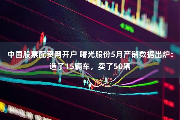 中国股票配资网开户 曙光股份5月产销数据出炉：造了15辆车，卖了50辆